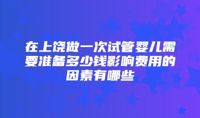 在上饶做一次试管婴儿需要准备多少钱影响费用的因素有哪些