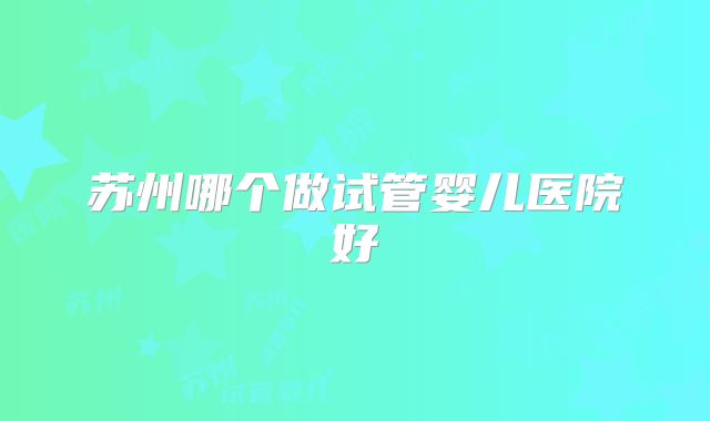 苏州哪个做试管婴儿医院好