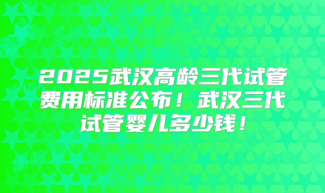 2025武汉高龄三代试管费用标准公布!武汉三代试管婴儿多少钱!