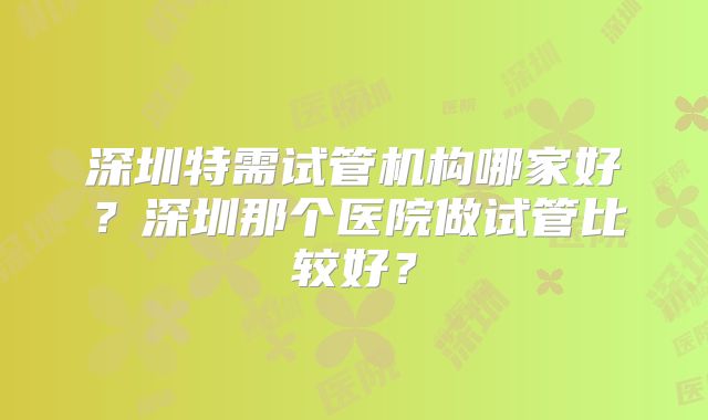 深圳特需试管机构哪家好？深圳那个医院做试管比较好？