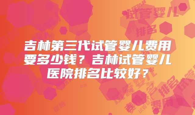 吉林第三代试管婴儿费用要多少钱？吉林试管婴儿医院排名比较好？