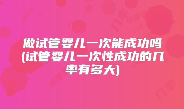 做试管婴儿一次能成功吗(试管婴儿一次性成功的几率有多大)