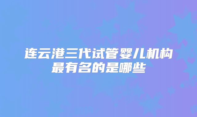 连云港三代试管婴儿机构最有名的是哪些