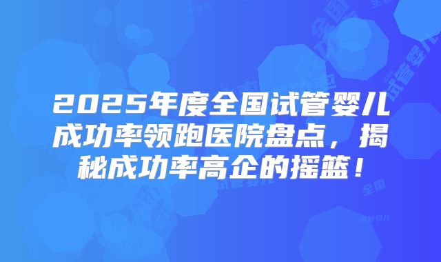 2025年度全国试管婴儿成功率领跑医院盘点，揭秘成功率高企的摇篮！
