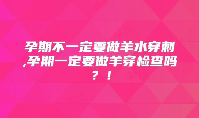 孕期不一定要做羊水穿刺,孕期一定要做羊穿检查吗？！