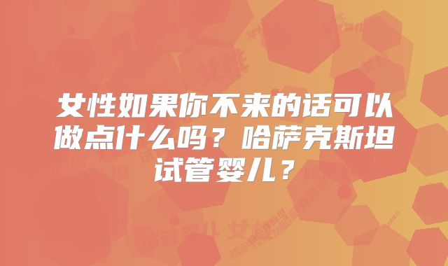 女性如果你不来的话可以做点什么吗？哈萨克斯坦试管婴儿？