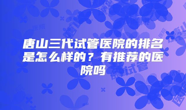 唐山三代试管医院的排名是怎么样的？有推荐的医院吗
