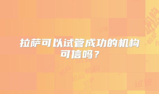 拉萨可以试管成功的机构可信吗？