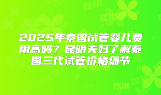 2025年泰国试管婴儿费用高吗？昆明夫妇了解泰国三代试管价格细节