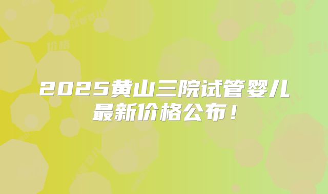 2025黄山三院试管婴儿最新价格公布！