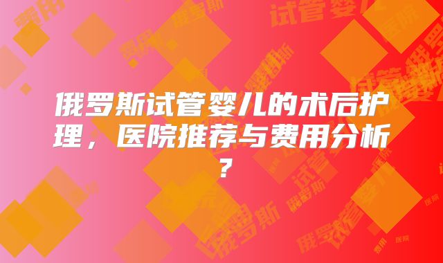 俄罗斯试管婴儿的术后护理，医院推荐与费用分析？