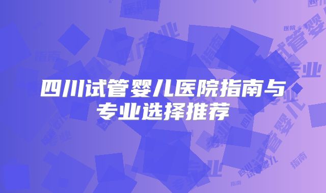 四川试管婴儿医院指南与专业选择推荐