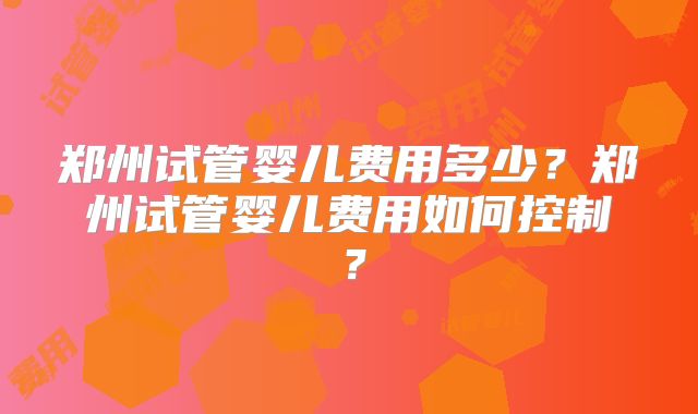 郑州试管婴儿费用多少？郑州试管婴儿费用如何控制？