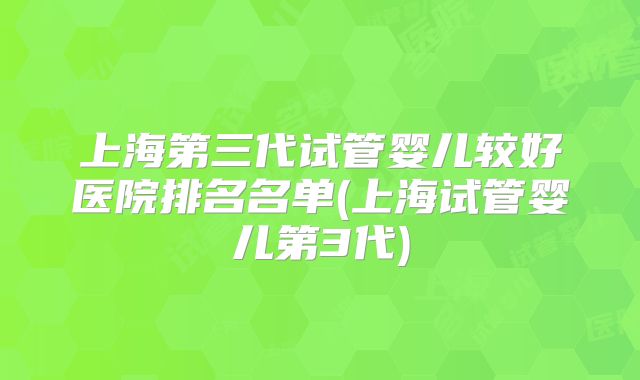 上海第三代试管婴儿较好医院排名名单(上海试管婴儿第3代)