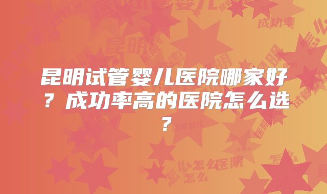 昆明试管婴儿医院哪家好？成功率高的医院怎么选？