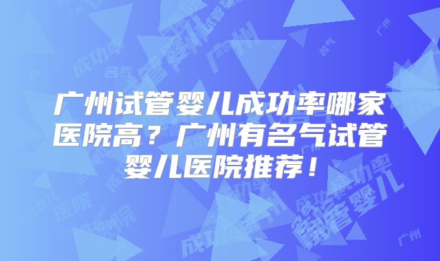 广州试管婴儿成功率哪家医院高？广州有名气试管婴儿医院推荐！