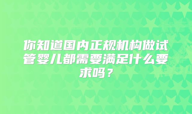 你知道国内正规机构做试管婴儿都需要满足什么要求吗？