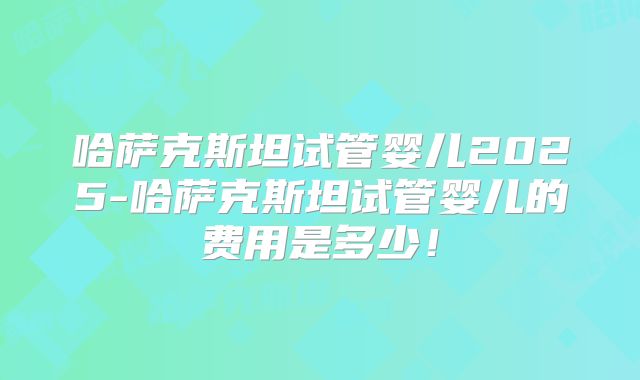 哈萨克斯坦试管婴儿2025-哈萨克斯坦试管婴儿的费用是多少！