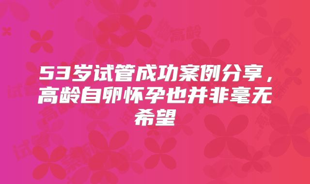 53岁试管成功案例分享，高龄自卵怀孕也并非毫无希望