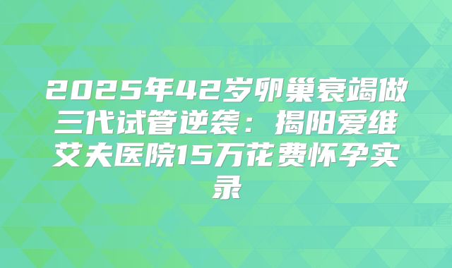 2025年42岁卵巢衰竭做三代试管逆袭：揭阳爱维艾夫医院15万花费怀孕实录