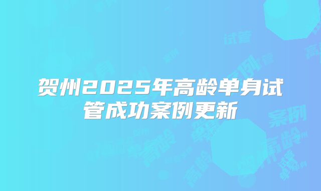 贺州2025年高龄单身试管成功案例更新