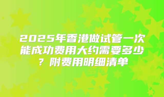 2025年香港做试管一次能成功费用大约需要多少？附费用明细清单