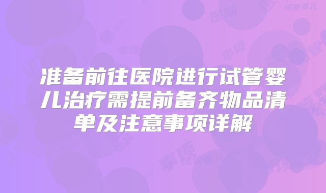 准备前往医院进行试管婴儿治疗需提前备齐物品清单及注意事项详解