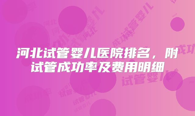 河北试管婴儿医院排名，附试管成功率及费用明细