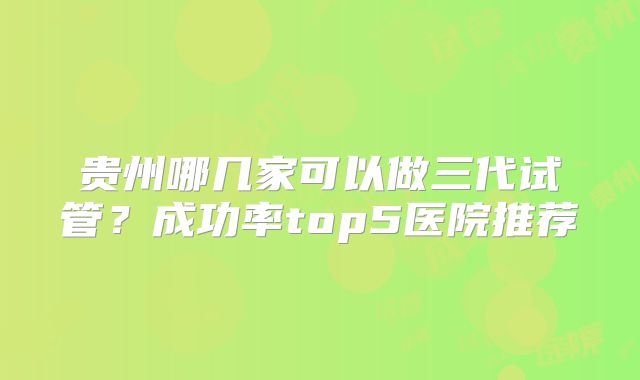 贵州哪几家可以做三代试管？成功率top5医院推荐