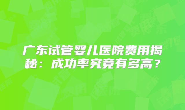 广东试管婴儿医院费用揭秘：成功率究竟有多高？