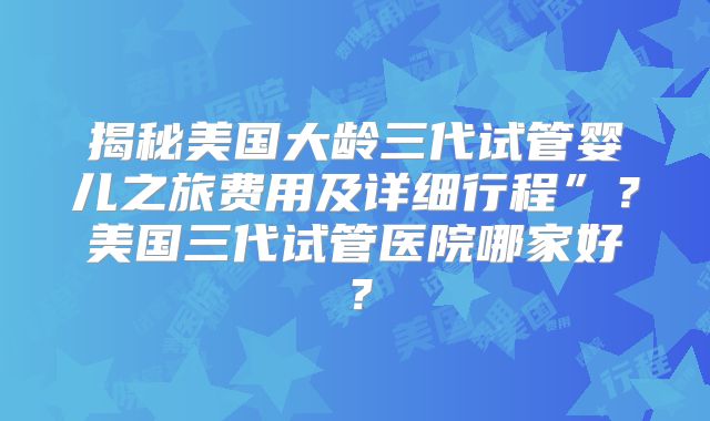 揭秘美国大龄三代试管婴儿之旅费用及详细行程”？美国三代试管医院哪家好？