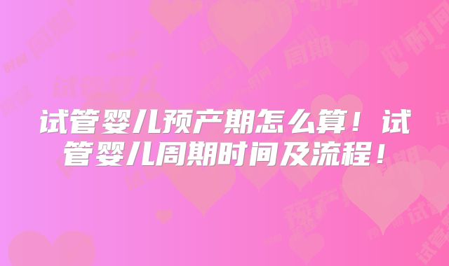 试管婴儿预产期怎么算！试管婴儿周期时间及流程！