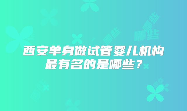 西安单身做试管婴儿机构最有名的是哪些?