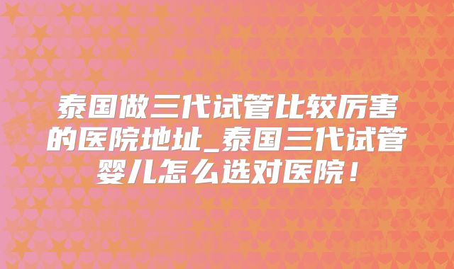 泰国做三代试管比较厉害的医院地址_泰国三代试管婴儿怎么选对医院!