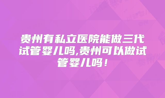 贵州有私立医院能做三代试管婴儿吗,贵州可以做试管婴儿吗！