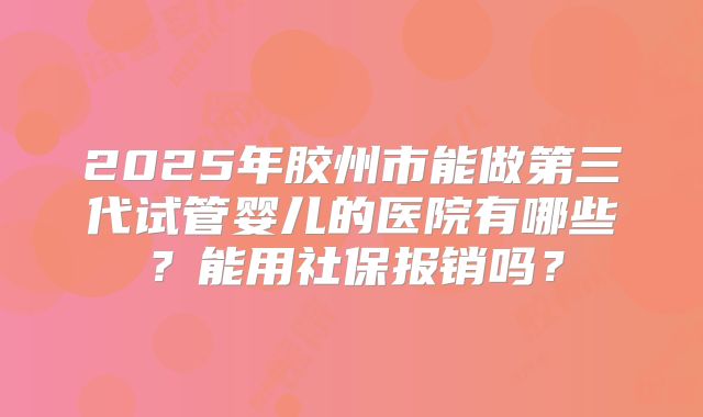 2025年胶州市能做第三代试管婴儿的医院有哪些？能用社保报销吗？