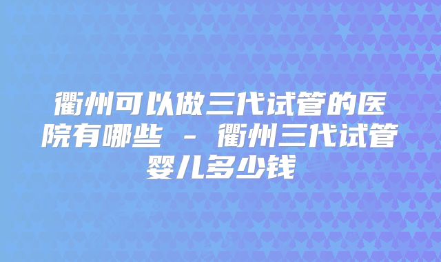衢州可以做三代试管的医院有哪些 - 衢州三代试管婴儿多少钱