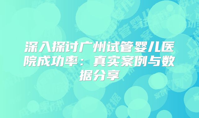 深入探讨广州试管婴儿医院成功率：真实案例与数据分享