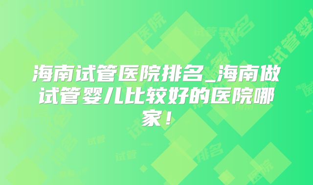 海南试管医院排名_海南做试管婴儿比较好的医院哪家！