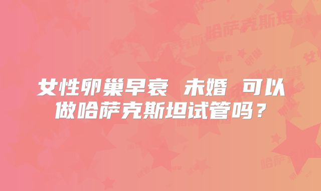 女性卵巢早衰 未婚 可以做哈萨克斯坦试管吗?