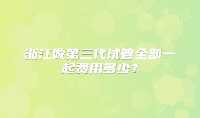 浙江做第三代试管全部一起费用多少？