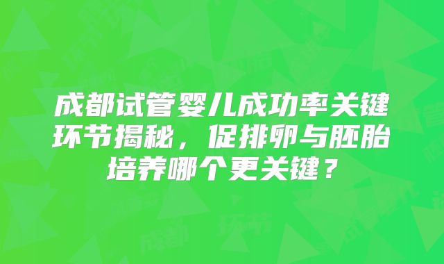 成都试管婴儿成功率关键环节揭秘，促排卵与胚胎培养哪个更关键？