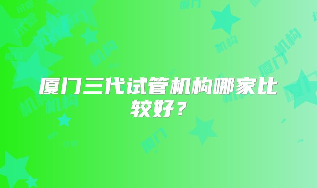 厦门三代试管机构哪家比较好?