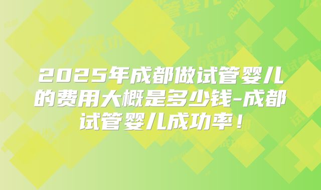 2025年成都做试管婴儿的费用大概是多少钱-成都试管婴儿成功率！