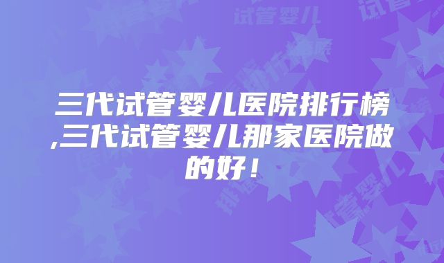 三代试管婴儿医院排行榜,三代试管婴儿那家医院做的好！
