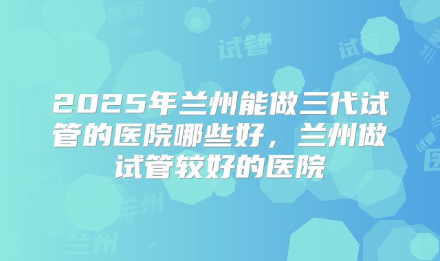 2025年兰州能做三代试管的医院哪些好，兰州做试管较好的医院