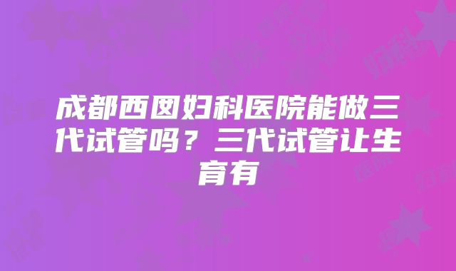 成都西囡妇科医院能做三代试管吗？三代试管让生育有