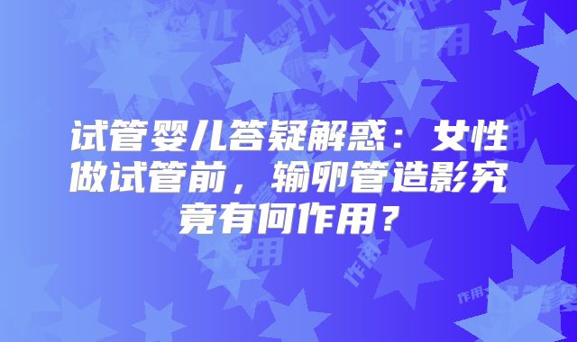 试管婴儿答疑解惑：女性做试管前，输卵管造影究竟有何作用？