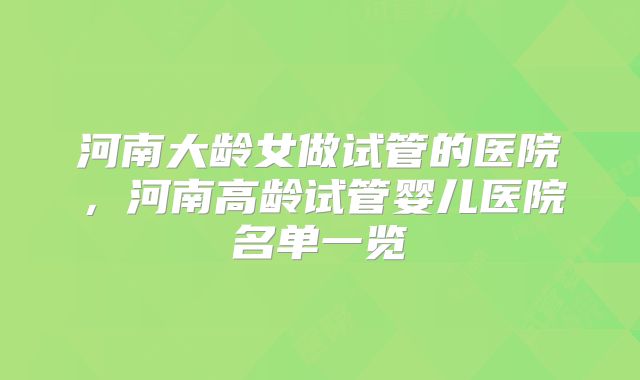 河南大龄女做试管的医院，河南高龄试管婴儿医院名单一览