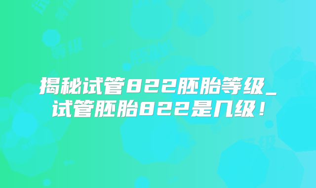 揭秘试管822胚胎等级_试管胚胎822是几级！